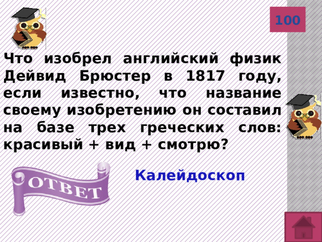 100 Что изобрел английский физик Дейвид Брюстер в 1817 году, если известно, что название своему изобретению он составил на базе трех греческих слов: красивый + вид + смотрю? Калейдоскоп 