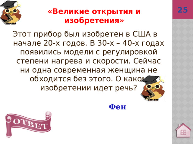 25  Фен «Великие открытия и изобретения» Этот прибор был изобретен в США в начале 20-х годов. В 30-х – 40-х годах появились модели с регулировкой степени нагрева и скорости. Сейчас ни одна современная женщина не обходится без этого. О каком изобретении идет речь? 