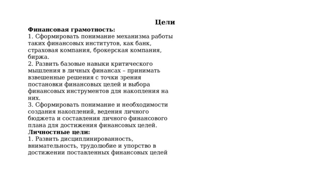 Цели Финансовая грамотность: 1. Сформировать понимание механизма работы таких финансовых институтов, как банк, страховая компания, брокерская компания, биржа. 2. Развить базовые навыки критического мышления в личных финансах – принимать взвешенные решения с точки зрения постановки финансовых целей и выбора финансовых инструментов для накопления на них. 3. Сформировать понимание и необходимости создания накоплений, ведения личного бюджета и составления личного финансового плана для достижения финансовых целей. Личностные цели: 1. Развить дисциплинированность, внимательность, трудолюбие и упорство в достижении поставленных финансовых целей 