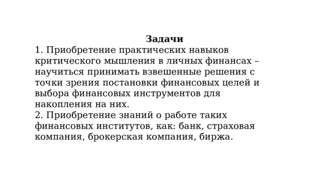 Задачи 1. Приобретение практических навыков критического мышления в личных финансах – научиться принимать взвешенные решения с точки зрения постановки финансовых целей и выбора финансовых инструментов для накопления на них. 2. Приобретение знаний о работе таких финансовых институтов, как: банк, страховая компания, брокерская компания, биржа. 