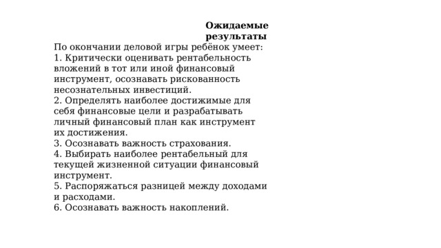  Ожидаемые результаты По окончании деловой игры ребёнок умеет: 1. Критически оценивать рентабельность вложений в тот или иной финансовый инструмент, осознавать рискованность несознательных инвестиций. 2. Определять наиболее достижимые для себя финансовые цели и разрабатывать личный финансовый план как инструмент их достижения. 3. Осознавать важность страхования. 4. Выбирать наиболее рентабельный для текущей жизненной ситуации финансовый инструмент. 5. Распоряжаться разницей между доходами и расходами. 6. Осознавать важность накоплений. 