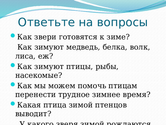 Ответьте на вопросы Как звери готовятся к зиме?  Как зимуют медведь, белка, волк, лиса, еж? Как зимуют птицы, рыбы, насекомые? Как мы можем помочь птицам перенести трудное зимнее время? Какая птица зимой птенцов выводит?  У какого зверя зимой рождаются детеныши? 
