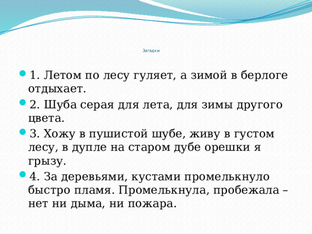        Загадки: 1. Летом по лесу гуляет, а зимой в берлоге отдыхает. 2. Шуба серая для лета, для зимы другого цвета. 3. Хожу в пушистой шубе, живу в густом лесу, в дупле на старом дубе орешки я грызу. 4. За деревьями, кустами промелькнуло быстро пламя. Промелькнула, пробежала – нет ни дыма, ни пожара. 