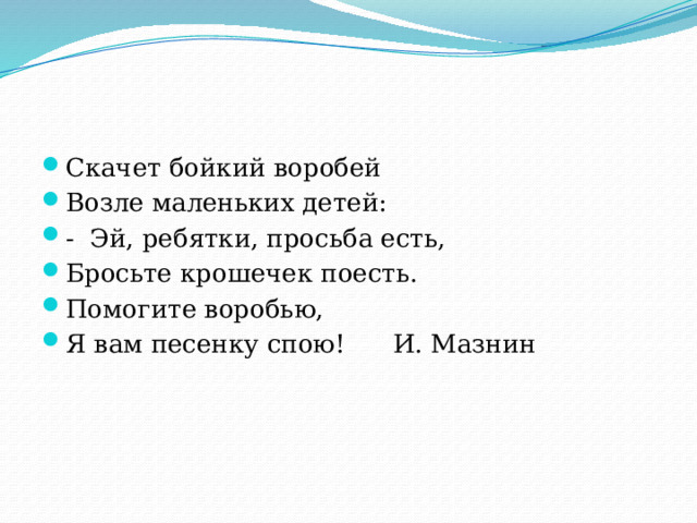 Скачет бойкий воробей Возле маленьких детей: - Эй, ребятки, просьба есть, Бросьте крошечек поесть.  Помогите воробью, Я вам песенку спою! И. Мазнин 