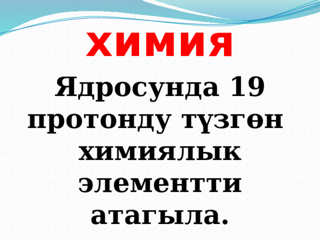 химия Ядросунда 19 протонду түзгөн химиялык элементти атагыла. 
