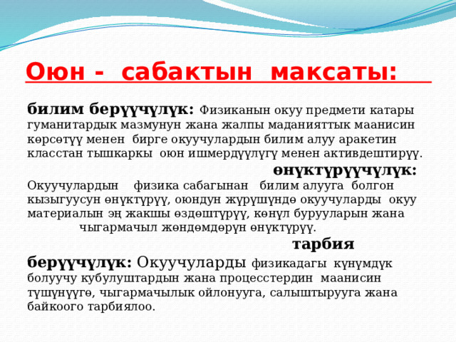 Оюн - сабактын максаты:   билим берүүчүлүк: Физиканын окуу предмети катары гуманитардык мазмунун жана жалпы маданияттык маанисин көрсөтүү менен бирге окуучулардын билим алуу аракетин класстан тышкаркы оюн ишмердүүлүгү менен активдештирүү. өнүктүрүүчүлүк: Окуучулардын физика сабагынан билим алууга болгон кызыгуусун өнүктүрүү, оюндун жүрүшүндө окуучуларды окуу материалын эң жакшы өздөштүрүү, көнүл бурууларын жана чыгармачыл жөндөмдөрүн өнүктүрүү. тарбия берүүчүлүк: Окуучуларды физикадагы күнүмдүк болуучу кубулуштардын жана процесстердин маанисин түшүнүүгө, чыгармачылык ойлонууга, салыштырууга жана байкоого тарбиялоо. 