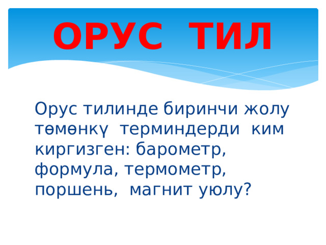 ОРУС ТИЛ Орус тилинде биринчи жолу төмөнкү терминдерди ким киргизген: барометр, формула, термометр, поршень, магнит уюлу? 