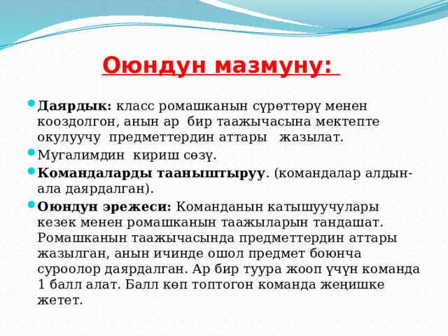 Оюндун мазмуну:   Даярдык: класс ромашканын сүрөттөрү менен кооздолгон, анын ар бир таажычасына мектепте окулуучу предметтердин аттары жазылат. Мугалимдин кириш сөзү. Командаларды тааныштыруу . (командалар алдын-ала даярдалган). Оюндун эрежеси: Команданын катышуучулары кезек менен ромашканын таажыларын тандашат. Ромашканын таажычасында предметтердин аттары жазылган, анын ичинде ошол предмет боюнча суроолор даярдалган. Ар бир туура жооп үчүн команда 1 балл алат. Балл көп топтогон команда жеңишке жетет. 