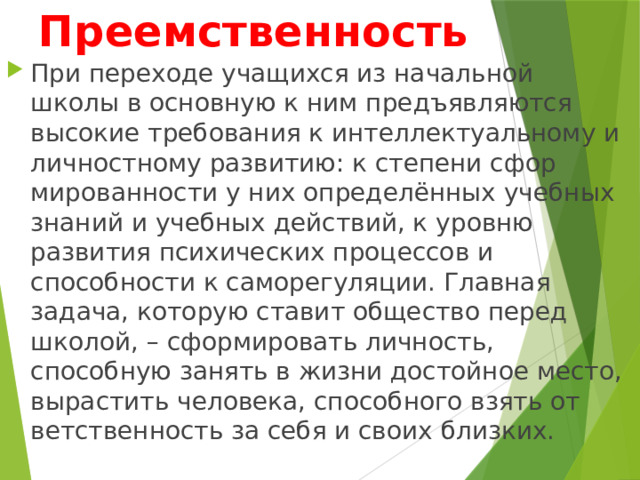 Преемственность При переходе учащихся из начальной школы в основную к ним предъявляются высокие требования к интеллектуальному и личностному развитию: к степени сфор­мированности у них определённых учебных знаний и учебных действий, к уровню развития психических процессов и способности к саморегуляции. Главная задача, которую ставит общество перед школой, – сформировать личность, способную занять в жизни достойное место, вырастить человека, способного взять от­ветственность за себя и своих близких. 