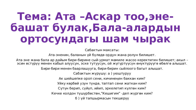 Тема: Ата –Аскар тоо,эне-башат булак,Бала-алардын ортосундагы шам чырак Сабактын максаты: Ата-эненин, баланын үй бүлөдө ордун жана ролун билишет. Ата-эне жана бала ар дайым бири-бирине сый-урмат мамиле жасоо керектигин билишет; акыл –эсин өстүрүү менен кабыл алуусун, эске тутуусун, ой жүгүртүүсүн өнүктүрүүгө өбөлгө алышат. Бири-бири менен баарлашууга, бири-бирин сыйлоого багыт алышат. Сабактын жүрүшү: а ) уюштуруу Ак шейшепке ороп сени, кичинеңен баккан ким? Уйку көрбөй узун түндө, таптап сени жаткан ким? Сүтүн берип, сүйүп, ийип, эркелетип күлгөн ким? Кечке колдон түшүрбөстөн,”Кешигим” -деп жүргөн ким? б ) үй тапшырмасын текшерүү 