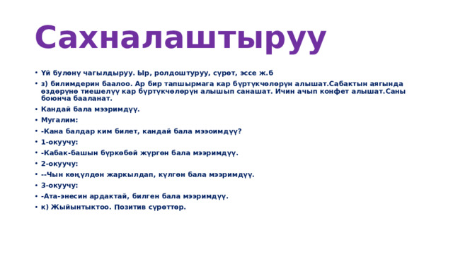 Сахналаштыруу Үй булөнү чагылдыруу. Ыр, ролдоштуруу, сүрөт, эссе ж.б з) билимдерин баалоо. Ар бир тапшырмага кар бүртүкчөлөрүн алышат.Сабактын аягында өздөрүнө тиешелүү кар бүртүкчөлөрүн алышып санашат. Ичин ачып конфет алышат.Саны боюнча бааланат. Кандай бала мээримдүү. Мугалим: -Кана балдар ким билет, кандай бала мээоимдүү? 1-окуучу: -Кабак-башын бүркөбөй жүргөн бала мээримдүү. 2-окуучу: --Чын көңүлдөн жаркылдап, күлгөн бала мээримдүү. 3-окуучу: -Ата-энесин ардактай, билген бала мээримдүү. к) Жыйынтыктоо. Позитив сүрөттөр.   