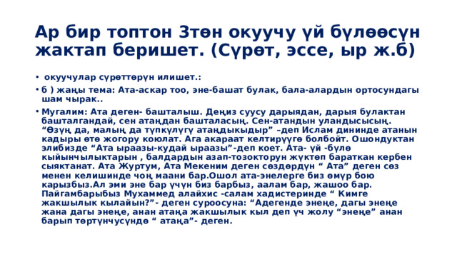 Ар бир топтон 3төн окуучу үй бүлөөсүн жактап беришет. (Сүрөт, эссе, ыр ж.б)  окуучулар сүрөттөрүн илишет.: б ) жаңы тема: Ата-аскар тоо, эне-башат булак, бала-алардын ортосундагы шам чырак.. Мугалим: Ата деген- башталыш. Деңиз суусу дарыядан, дарыя булактан башталгандай, сен атаңдан башталасың. Сен-атандын уландысысың. “Өзүң да, малың да түпкүлүгү атаңдыкыдыр” –деп Ислам дининде атанын кадыры өтө жогору коюлат. Ага акараат келтирүүгө болбойт. Ошондуктан элибизде “Ата ыраазы-кудай ыраазы”-деп коет. Ата- үй -бүлө кыйынчылыктарын , балдардын азап-тозокторун жүктөп бараткан кербен сыяктанат. Ата Журтум, Ата Мекеним деген сөздөрдүн “ Ата” деген сөз менен келишинде чоң маани бар.Ошол ата-энелерге биз өмүр бою карызбыз.Ал эми эне бар үчүн биз барбыз, аалам бар, жашоо бар. Пайгамбарыбыз Мухаммед алайхис -салам хадистеринде “ Кимге жакшылык кылайын?”- деген суроосуна: “Адегенде энеңе, дагы энеңе жана дагы энеңе, анан атаңа жакшылык кыл деп үч жолу “энеңе” анан барып төртүнчусүндө “ атаңа”- деген.   