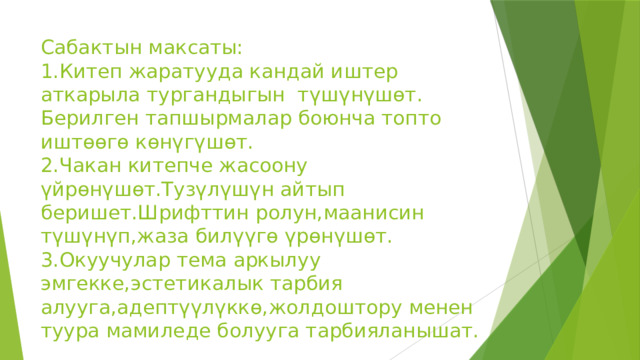 Сабактын максаты:  1.Китеп жаратууда кандай иштер аткарыла тургандыгын түшүнүшөт.  Берилген тапшырмалар боюнча топто иштөөгө көнүгүшөт.  2.Чакан китепче жасоону үйрөнүшөт.Тузүлүшүн айтып беришет.Шрифттин ролун,маанисин түшүнүп,жаза билүүгө үрөнүшөт.  3.Окуучулар тема аркылуу эмгекке,эстетикалык тарбия алууга,адептүүлүккө,жолдоштору менен туура мамиледе болууга тарбияланышат. 
