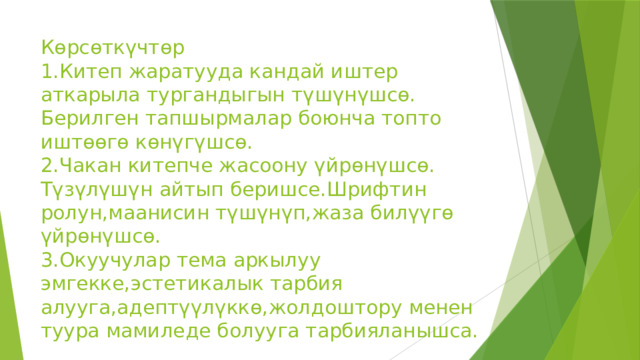 Көрсөткүчтөр  1.Китеп жаратууда кандай иштер аткарыла тургандыгын түшүнүшсө.  Берилген тапшырмалар боюнча топто иштөөгө көнүгүшсө.  2.Чакан китепче жасоону үйрөнүшсө.  Түзүлүшүн айтып беришсе.Шрифтин ролун,маанисин түшүнүп,жаза билүүгө үйрөнүшсө.  3.Окуучулар тема аркылуу эмгекке,эстетикалык тарбия алууга,адептүүлүккө,жолдоштору менен туура мамиледе болууга тарбияланышса. 