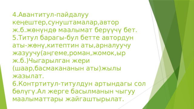 4.Авантитул-пайдалуу кеңештер,сунуштамалар,автор ж.б.жөнүндө маалымат берүүчү бет.  5.Титул барагы-бул бетте автордун аты-жөнү,китептин аты,арналуучу жазуучу(аңгеме,роман,жомок,ыр ж.б.)Чыгарылган жери (шаар,басмакананын аты)жылы жазылат.  6.Контртитул-титулдун артындагы сол бөлүгү.Ал жерге басылманын чыгуу маалыматтары жайгаштырылат. 