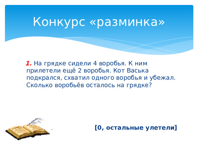 Конкурс «разминка»  1.  На грядке сидели 4 воробья. К ним прилетели ещё 2 воробья. Кот Васька подкрался, схватил одного воробья и убежал. Сколько воробьёв осталось на грядке? [0, остальные улетели] 