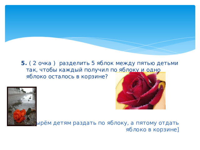 5. ( 2 очка ) разделить 5 яблок между пятью детьми так, чтобы каждый получил по яблоку и одно яблоко осталось в корзине? [ Четырём детям раздать по яблоку, а пятому отдать яблоко в корзине] 