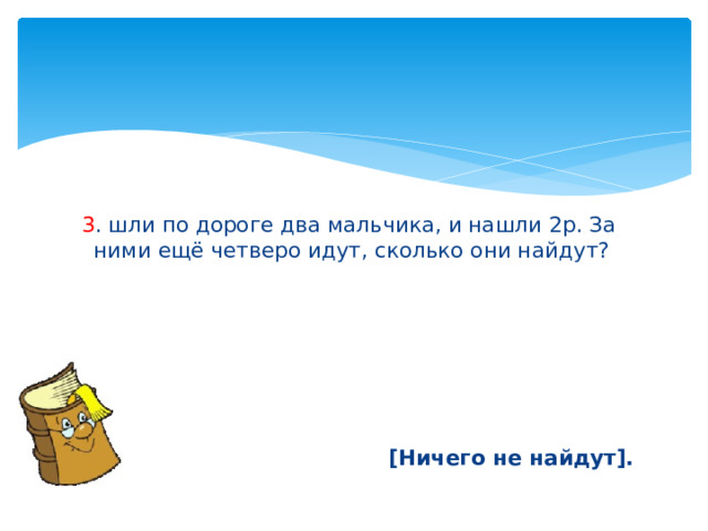  3 . шли по дороге два мальчика, и нашли 2р. За ними ещё четверо идут, сколько они найдут?       [Ничего не найдут]. 