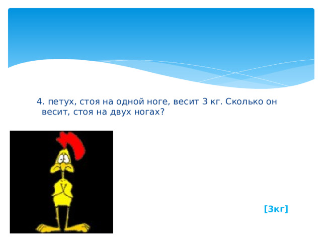  4. петух, стоя на одной ноге, весит 3 кг. Сколько он весит, стоя на двух ногах?        [3кг] 