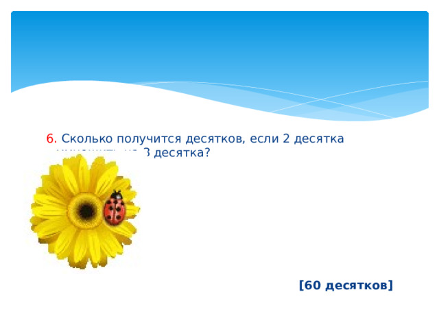 6. Сколько получится десятков, если 2 десятка умножить на 3 десятка?        [60 десятков] 