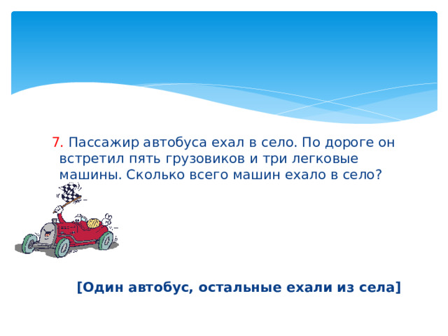  7. Пассажир автобуса ехал в село. По дороге он встретил пять грузовиков и три легковые машины. Сколько всего машин ехало в село?      [Один автобус, остальные ехали из села] 