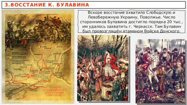 3.ВОССТАНИЕ К. БУЛАВИНА Вскоре восстание охватило Слободскую и Левобережную Украину, Поволжье. Число сторонников Булавина достигло порядка 20 тыс., им удалось захватить г. Черкасск. Там Булавин был провозглашён атаманом Войска Донского. 