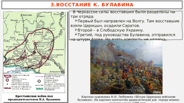 3.ВОССТАНИЕ К. БУЛАВИНА  В Черкасске силы восставших были разделены на три отряда. Первый был направлен на Волгу. Там восставшие взяли Царицын, осадили Саратов. Второй – в Слободскую Украину. Третий, под руководства Булавина, отправился на штурм Азова. Но взять крепость не удалось. Картина художника Н.Н. Любимова «Штурм Царицына войсками Булавина». На картине запечатлён драматический для города момент середины июня 1708 года.  