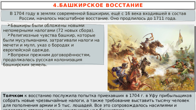 4.БАШКИРСКОЕ ВОССТАНИЕ В 1704 году в землях современной Башкирии, ещё с 16 века входившей в состав России, началось масштабное восстание. Оно продлилось до 1711 года. Башкиры были обложены новыми непомерными налогами (72 новых сбора). Религиозные чувства башкир, которые были мусульманами, затрагивали налоги на мечети и мулл, указ о бородах и европейской одежде. Вопреки прежним договорённостям, продолжалась русская колонизация башкирских земель. Толчком к восстанию послужила попытка приехавших в 1704 г. в Уфу прибыльщиков собрать новые чрезвычайные налоги, а также требование выставить тысячу человек для пополнения армии и 5 тыс. лошадей. Все это сопровождалось насилиями и издевательствами царских чиновников над башкирами. 