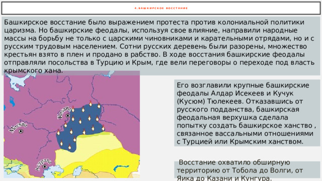 4 .БАШКИРСКОЕ ВОССТАНИЕ Башкирское восстание было выражением протеста против колониальной политики царизма. Но башкирские феодалы, используя свое влияние, направили народные массы на борьбу не только с царскими чиновниками и карательными отрядами, но и с русским трудовым населением. Сотни русских деревень были разорены, множество крестьян взято в плен и продано в рабство. В ходе восстания башкирские феодалы отправляли посольства в Турцию и Крым, где вели переговоры о переходе под власть крымского хана. Его возглавили крупные башкирские феодалы Алдар Исекеев и Кучук (Кусюм) Тюлекеев. Отказавшись от русского подданства, башкирская феодальная верхушка сделала попытку создать башкирское ханство , связанное вассальными отношениями с Турцией или Крымским ханством.  Восстание охватило обширную территорию от Тобола до Волги, от Яика до Казани и Кунгура. 