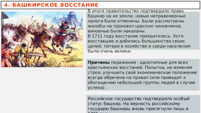 4. БАШКИРСКОЕ ВОССТАНИЕ В итоге правительство подтвердило право башкир на их земли, новые неправомерные налоги были отменены. Были рассмотрены жалобы на произвол царских чиновников, виновные были наказаны. В 1711 году восстание прекратилось. Хотя восставшие и добились большинства своих целей, потери в хозяйстве и среди населения были очень велики. Причины  поражения - однотипные для всех крестьянских восстаний. Попытка, не изменяя строя, улучшить своё экономическое положение всегда обречена на провал (или приводит к обогащению небольшой группы людей в случае успеха) .  Российское государство подтвердило особый статус башкир. На верность российскому государю башкиры вновь присягнули лишь в 1725 году. 