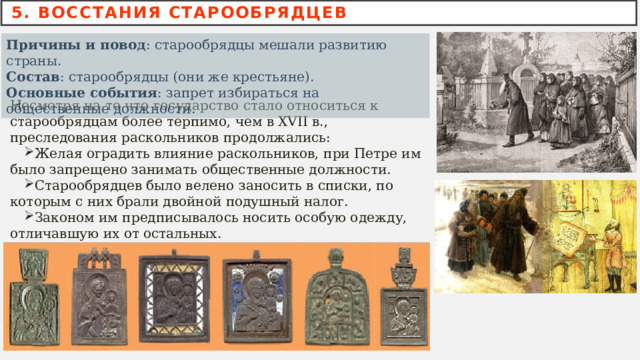 5. ВОССТАНИЯ СТАРООБРЯДЦЕВ Причины и повод : старообрядцы мешали развитию страны.   Состав : старообрядцы (они же крестьяне).   Основные события : запрет избираться на общественные должности.  Несмотря на то что государство стало относиться к старообрядцам более терпимо, чем в XVII в., преследования раскольников продолжались: Желая оградить влияние раскольников, при Петре им было запрещено занимать общественные должности. Старообрядцев было велено заносить в списки, по которым с них брали двойной подушный налог. Законом им предписывалось носить особую одежду, отличавшую их от остальных. 