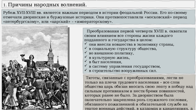  Причины народных волнений. Рубеж XVII-XVIII вв. является важным периодом в истории феодальной России. Его по-своему отмечали дворянские и буржуазные историки. Они противопоставляли «московский» период «петербургскому», или «царский» – «императорскому».  Преобразования первой четверти XVIII в. охватили своим влиянием все стороны жизни каждого подданного и государства в целом: они внесли новшества в экономику страны, в социальную структуру общества, во внешнюю политику, в культурную жизнь, в быт населения, в систему управления государством, в строительство вооруженных сил.  Тяготы, связанные с преобразованиями, легли не только на плечи трудового населения – все слои общества царь обязан вносить свою лепту в победу над сильным противником и нести бремя повинностей, которых ранее не было. За дворянством была окончательно закреплена роль служилого сословия, обязанного пожизненной и обязательной службе на театре военных действий, в казармах и канцеляриях, а также необходимостью учиться. 