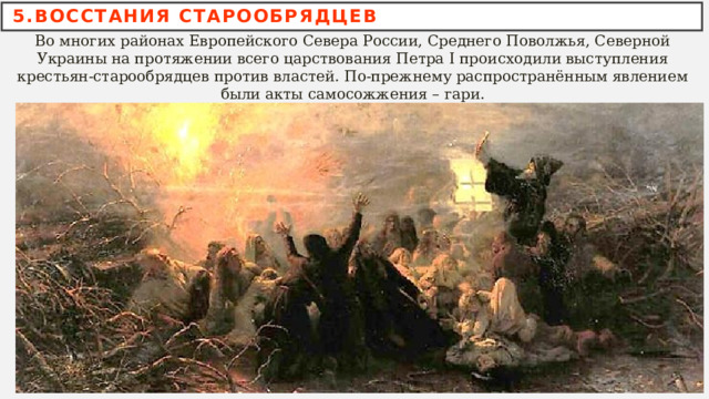 5.ВОССТАНИЯ СТАРООБРЯДЦЕВ Во многих районах Европейского Севера России, Среднего Поволжья, Северной Украины на протяжении всего царствования Петра I происходили выступления крестьян-старообрядцев против властей. По-прежнему распространённым явлением были акты самосожжения – гари. 