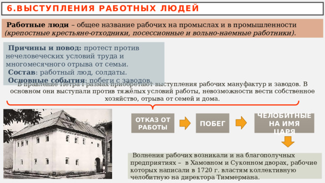 6.ВЫСТУПЛЕНИЯ РАБОТНЫХ ЛЮДЕЙ  Работные люди – общее название рабочих на промыслах и в промышленности (крепостные крестьяне-отходники, посессионные и вольно-наемные работники).  Причины и повод:  протест против нечеловеческих условий труда и многомесячного отрыва от семьи.  Состав : работный люд, солдаты.  Основные события : побеги с заводов.  В правление Петра І размах приобретают выступления рабочих мануфактур и заводов. В основном они выступали против тяжёлых условий работы, невозможности вести собственное хозяйство, отрыва от семей и дома. ОТКАЗ ОТ РАБОТЫ ЧЕЛОБИТНЫЕ НА ИМЯ ЦАРЯ ПОБЕГ  Волнения рабочих возникали и на благополучных предприятиях – в Хамовном и Суконном дворах, рабочие которых написали в 1720 г. властям коллективную челобитную на директора Тиммермана. 