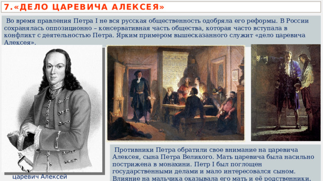 7.«ДЕЛО ЦАРЕВИЧА АЛЕКСЕЯ»  Во время правления Петра I не вся русская общественность одобряла его реформы. В России сохранялась оппозиционно – консервативная часть общества, которая часто вступала в конфликт с деятельностью Петра. Ярким примером вышесказанного служит «дело царевича Алексея».  Противники Петра обратили свое внимание на царевича Алексея, сына Петра Великого. Мать царевича была насильно пострижена в монахини. Петр I был поглощен государственными делами и мало интересовался сыном. Влияние на мальчика оказывала его мать и её родственники, противники Петра I.  царевич Алексей  