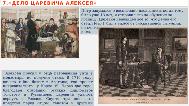 7.«ДЕЛО ЦАРЕВИЧА АЛЕКСЕЯ» Пётр задумался о воспитание наследника, когда тому было уже 18 лет, и отправил его на обучение за границу. Царевич ненавидел все то, что делал его отец. Петр I  был в ужасе от сложившейся ситуации, он считал, что сын не годится для продолжения его дела.  Алексей просил у отца разрешения уйти в монастырь, но получил отказ. В 1716 году, юноша тайно бежит в Австрию, где просит покровительства у Карла VI. Через два года, благодаря старанию русских дипломатов Толстого и Румянцева, царевича удалось вернуть в Россию. Спустя три дня, сын предстал перед отцом, сенатом и другими сановниками. Так начиналось «дело царевича Алексея». 