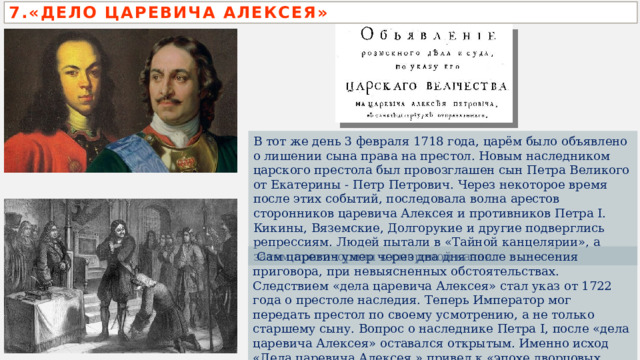 7.«ДЕЛО ЦАРЕВИЧА АЛЕКСЕЯ» В тот же день 3 февраля 1718 года, царём было объявлено о лишении сына права на престол. Новым наследником царского престола был провозглашен сын Петра Великого от Екатерины - Петр Петрович. Через некоторое время после этих событий, последовала волна арестов сторонников царевича Алексея и противников Петра I. Кикины, Вяземские, Долгорукие и другие подверглись репрессиям. Людей пытали в «Тайной канцелярии», а затем приговорили к смертной казни.  Сам царевич умер через два дня после вынесения приговора, при невыясненных обстоятельствах. Следствием «дела царевича Алексея» стал указ от 1722 года о престоле наследия. Теперь Император мог передать престол по своему усмотрению, а не только старшему сыну. Вопрос о наследнике Петра I, после «дела царевича Алексея» оставался открытым. Именно исход «Дела царевича Алексея » привел к «эпохе дворцовых переворотов». 