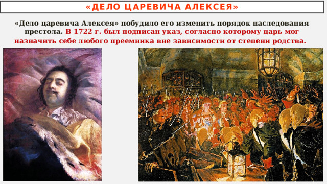 «ДЕЛО ЦАРЕВИЧА АЛЕКСЕЯ» «Дело царевича Алексея» побудило его изменить порядок наследования престола. В 1722 г. был подписан указ, согласно которому царь мог назначить себе любого преемника вне зависимости от степени родства.  
