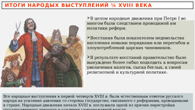 ИТОГИ НАРОДЫХ ВЫСТУПЛЕНИЙ ¼ XVIII ВЕКА В целом народные движения при Петре I во многом были следствием проводимой им политики реформ. Восстания были показателем недовольства населения новыми порядками или перегибов и злоупотреблений царских чиновников. В результате восстаний правительство было вынуждено более гибко подходить к вопросам увеличения налогов, сыска беглых, к своей религиозной и культурной политике. Все народные выступления в первой четверти XVIII в. были естественным ответом русского народа на усиление давления со стороны государство, связанного с реформами, проводимыми в стране. Народные движения начала XVIII в. послужили одной из причин перестройки государственного аппарата и усиления самодержавной власти. 
