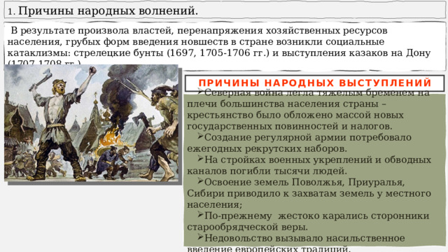  Причины народных волнений.  В результате произвола властей, перенапряжения хозяйственных ресурсов населения, грубых форм введения новшеств в стране возникли социальные катаклизмы: стрелецкие бунты (1697, 1705-1706 гг.) и выступления казаков на Дону (1707-1708 гг.). ПРИЧИНЫ НАРОДНЫХ ВЫСТУПЛЕНИЙ Северная война легла тяжелым бременем на плечи большинства населения страны – крестьянство было обложено массой новых государственных повинностей и налогов. Создание регулярной армии потребовало ежегодных рекрутских наборов. На стройках военных укреплений и обводных каналов погибли тысячи людей. Освоение земель Поволжья, Приуралья, Сибири приводило к захватам земель у местного населения; По-прежнему жестоко карались сторонники старообрядческой веры. Недовольство вызывало насильственное введение европейских традиций. 