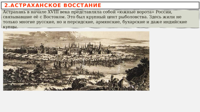 2.АСТРАХАНСКОЕ ВОССТАНИЕ Астрахань в начале XVIII века представляла собой «южные ворота» России, связывавшие её с Востоком. Это был крупный цент рыболовства. Здесь жили не только многие русские, но и персидские, армянские, бухарские и даже индийские купцы. 