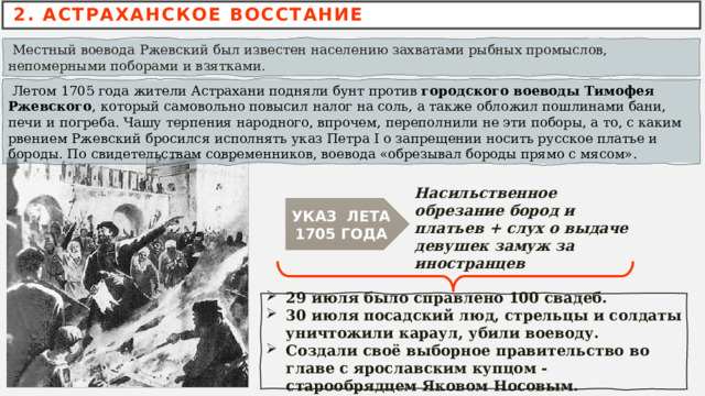 2. АСТРАХАНСКОЕ ВОССТАНИЕ  Местный воевода Ржевский был известен населению захватами рыбных промыслов, непомерными поборами и взятками.  Летом 1705 года жители Астрахани подняли бунт против  городского воеводы Тимофея Ржевского , который самовольно повысил налог на соль, а также обложил пошлинами бани, печи и погреба. Чашу терпения народного, впрочем, переполнили не эти поборы, а то, с каким рвением Ржевский бросился исполнять указ Петра I о запрещении носить русское платье и бороды. По свидетельствам современников, воевода «обрезывал бороды прямо с мясом». Насильственное обрезание бород и платьев + слух о выдаче девушек замуж за иностранцев УКАЗ ЛЕТА 1705 ГОДА 29 июля было справлено 100 свадеб. 30 июля посадский люд, стрельцы и солдаты уничтожили караул, убили воеводу. Создали своё выборное правительство во главе с ярославским купцом - старообрядцем Яковом Носовым. 