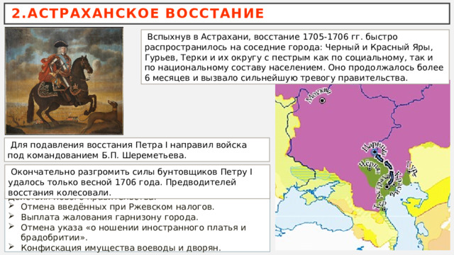 2.АСТРАХАНСКОЕ ВОССТАНИЕ  Вспыхнув в Астрахани, восстание 1705-1706 гг. быстро распространилось на соседние города: Черный и Красный Яры, Гурьев, Терки и их округу с пестрым как по социальному, так и по национальному составу населением. Оно продолжалось более 6 месяцев и вызвало сильнейшую тревогу правительства.  Для подавления восстания Петра I направил войска под командованием Б.П. Шереметьева.  Окончательно разгромить силы бунтовщиков Петру I удалось только весной 1706 года. Предводителей восстания колесовали. Действия нового правительства: Отмена введённых при Ржевском налогов. Выплата жалования гарнизону города. Отмена указа «о ношении иностранного платья и брадобритии». Конфискация имущества воеводы и дворян. 