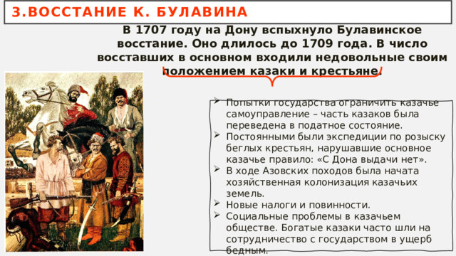 3.ВОССТАНИЕ К. БУЛАВИНА В 1707 году на Дону вспыхнуло Булавинское восстание. Оно длилось до 1709 года. В число восставших в основном входили недовольные своим положением казаки и крестьяне. Попытки государства ограничить казачье самоуправление – часть казаков была переведена в податное состояние. Постоянными были экспедиции по розыску беглых крестьян, нарушавшие основное казачье правило: «С Дона выдачи нет». В ходе Азовских походов была начата хозяйственная колонизация казачьих земель. Новые налоги и повинности. Социальные проблемы в казачьем обществе. Богатые казаки часто шли на сотрудничество с государством в ущерб бедным. 
