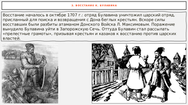 3. ВОССТАНИЕ К. БУЛАВИНА Восстание началось в октябре 1707 г.: отряд Булавина уничтожил царский отряд, присланный для поиска и возвращения с Дона беглых крестьян. Вскоре силы восставших были разбиты атаманом Донского Войска Л. Максимовым. Поражение вынудило Булавина уйти в Запорожскую Сечь. Оттуда Булавин стал рассылать «прелестные грамоты», призывая крестьян и казаков к восстанию против царских властей. 