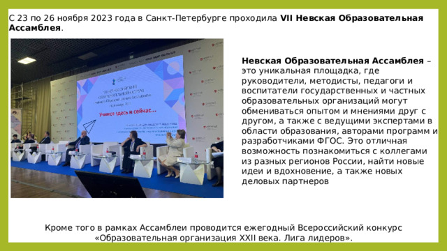 С 23 по 26 ноября 2023 года в Санкт-Петербурге проходила  VII Невская Образовательная Ассамблея . Невская Образовательная Ассамблея  – это уникальная площадка, где руководители, методисты, педагоги и воспитатели государственных и частных образовательных организаций могут обмениваться опытом и мнениями друг с другом, а также с ведущими экспертами в области образования, авторами программ и разработчиками ФГОС. Это отличная возможность познакомиться с коллегами из разных регионов России, найти новые идеи и вдохновение, а также новых деловых партнеров Кроме того в рамках Ассамблеи проводится ежегодный Всероссийский конкурс «Образовательная организация XXII века. Лига лидеров». 