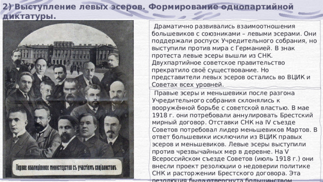 2) Выступление левых эсеров. Формирование однопартийной диктатуры.  Драматично развивались взаимоотношения большевиков с союзниками – левыми эсерами. Они поддержали роспуск Учредительного собрания, но выступили против мира с Германией. В знак протеста левые эсеры вышли из СНК. Двухпартийное советское правительство прекратило своё существование. Но представители левых эсеров остались во ВЦИК и Советах всех уровней.  Правые эсеры и меньшевики после разгона Учредительного собрания склонялись к вооружённой борьбе с советской властью. В мае 1918 г. они потребовали аннулировать Брестский мирный договор. Отставки СНК на IV съезде Советов потребовал лидер меньшевиков Мартов. В ответ большевики исключили из ВЦИК правых эсеров и меньшевиков. Левые эсеры выступили против чрезвычайных мер в деревне. На V Всероссийском съезде Советов (июль 1918 г.) они внесли проект резолюции о недоверии политике СНК и расторжении Брестского договора. Эта резолюция была отвергнута большинством делегатов. 