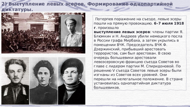 2) Выступление левых эсеров. Формирование однопартийной диктатуры.  Потерпев поражение на съезде, левые эсеры пошли на прямую провокацию.  6–7 июля 1918 г . произошло  выступление левых эсеров : члены партии Я. Блюмкин и Н. Андреев убили немецкого посла в России графа Мирбаха, а затем укрылись в помещении ВЧК. Председатель ВЧК Ф. Дзержинский, прибывший арестовать террористов, сам был арестован. В свою очередь большевики арестовали левоэсеровскую фракцию съезда Советов во главе с лидером партии М. Спиридоновой. По решению V съезда Советов левые эсеры были изгнаны из Советов всех уровней. Они перешли на нелегальное положение. В стране установилась однопартийная диктатура большевиков. 
