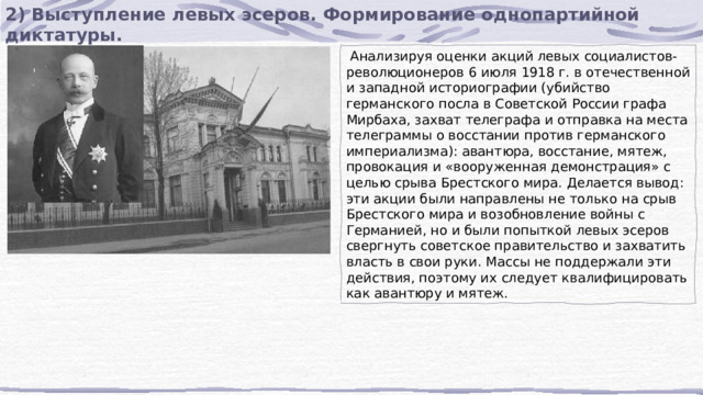 2) Выступление левых эсеров. Формирование однопартийной диктатуры.  Анализируя оценки акций левых социалистов-революционеров 6 июля 1918 г. в отечественной и западной историографии (убийство германского посла в Советской России графа Мирбаха, захват телеграфа и отправка на места телеграммы о восстании против германского империализма): авантюра, восстание, мятеж, провокация и «вооруженная демонстрация» с целью срыва Брестского мира. Делается вывод: эти акции были направлены не только на срыв Брестского мира и возобновление войны с Германией, но и были попыткой левых эсеров свергнуть советское правительство и захватить власть в свои руки. Массы не поддержали эти действия, поэтому их следует квалифицировать как авантюру и мятеж. 