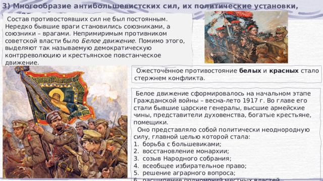 3) Многообразие антибольшевистских сил, их политические установки, социальный состав.  Состав противостоявших сил не был постоянным. Нередко бывшие враги становились союзниками, а союзники – врагами. Непримиримым противником советской власти было  Белое движение . Помимо этого, выделяют так называемую демократическую контрреволюцию и крестьянское повстанческое движение.  Ожесточённое противостояние  белых  и  красных  стало стержнем конфликта.  Белое движение сформировалось на начальном этапе Гражданской войны – весна-лето 1917 г. Во главе его стали бывшие царские генералы, высшие армейские чины, представители духовенства, богатые крестьяне, помещики.  Оно представляло собой политически неоднородную силу, главной целью которой стала: борьба с большевиками; восстановление монархии; созыв Народного собрания; всеобщее избирательное право; решение аграрного вопроса; расширение полномочий местных властей (самоуправление). 